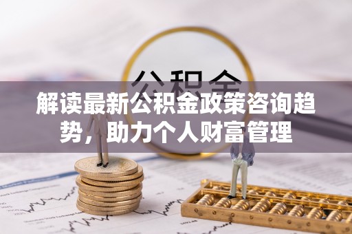 泰安解读最新公积金政策咨询趋势，助力个人财富管理