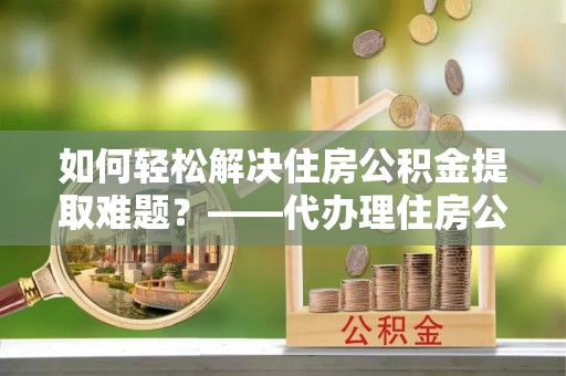 泰安如何轻松解决住房公积金提取难题？——代办理住房公积金提取服务全解析