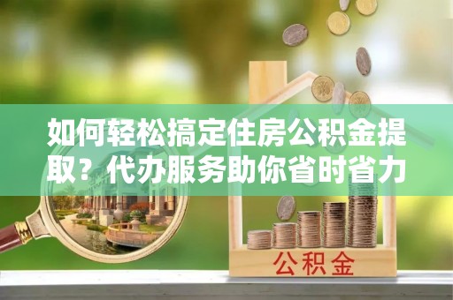 泰安如何轻松搞定住房公积金提取？代办服务助你省时省力