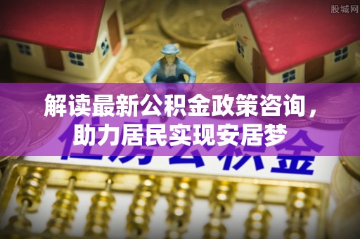 泰安解读最新公积金政策咨询，助力居民实现安居梦