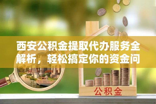 泰安西安公积金提取代办服务全解析，轻松搞定你的资金问题