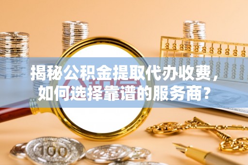 泰安揭秘公积金提取代办收费，如何选择靠谱的服务商？