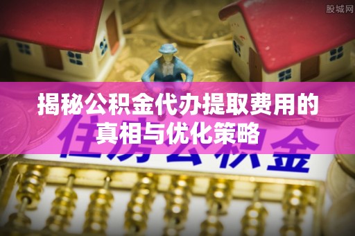 泰安揭秘公积金代办提取费用的真相与优化策略