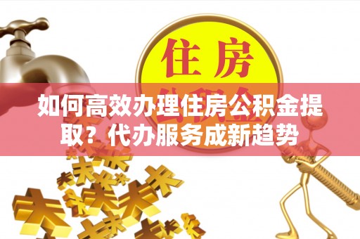 泰安如何高效办理住房公积金提取？代办服务成新趋势