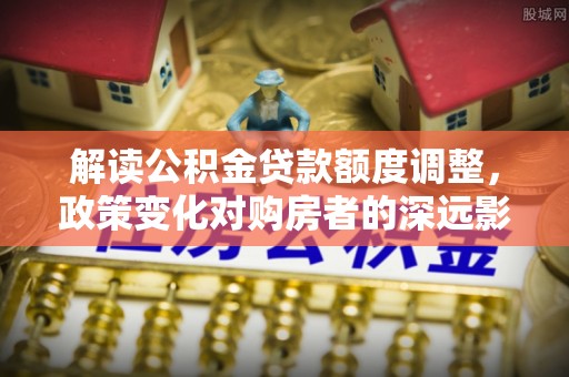 泰安解读公积金贷款额度调整，政策变化对购房者的深远影响