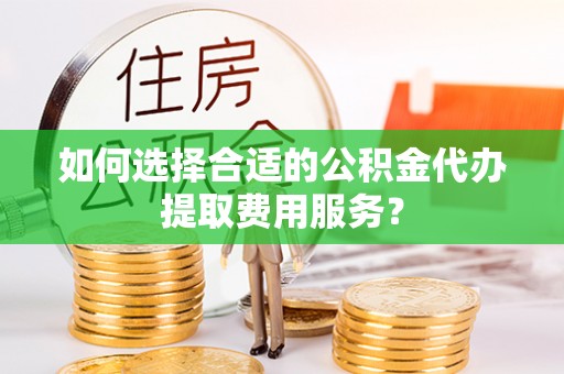 泰安如何选择合适的公积金代办提取费用服务？