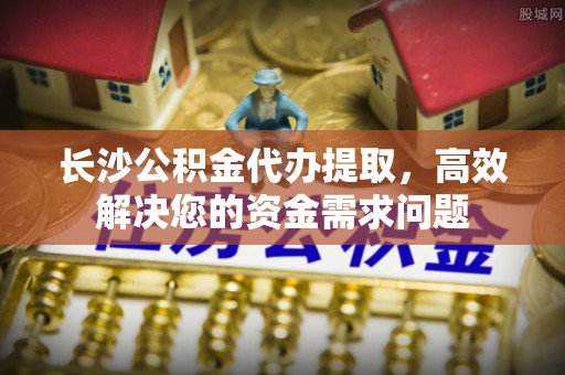 泰安长沙公积金代办提取，高效解决您的资金需求问题