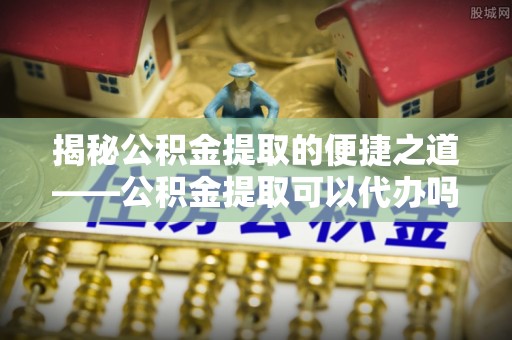 泰安揭秘公积金提取的便捷之道——公积金提取可以代办吗？