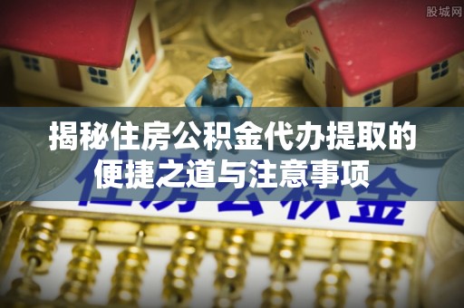 泰安揭秘住房公积金代办提取的便捷之道与注意事项