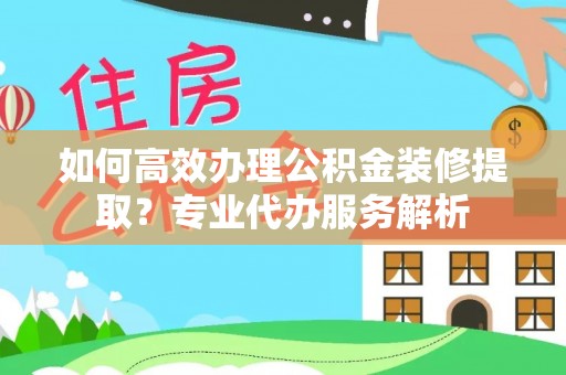 泰安如何高效办理公积金装修提取？专业代办服务解析