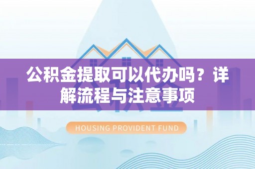 泰安公积金提取可以代办吗？详解流程与注意事项