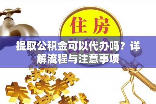 泰安提取公积金可以代办吗？详解流程与注意事项