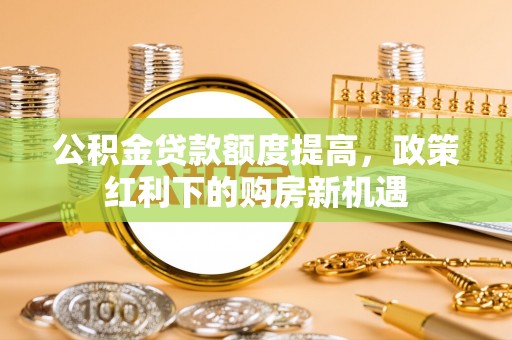 泰安公积金贷款额度提高，政策红利下的购房新机遇