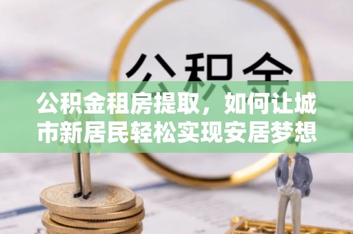 泰安公积金租房提取，如何让城市新居民轻松实现安居梦想