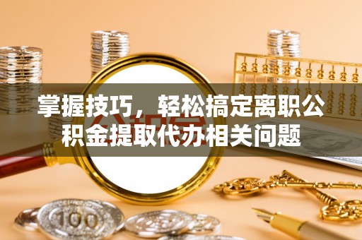 泰安掌握技巧，轻松搞定离职公积金提取代办相关问题