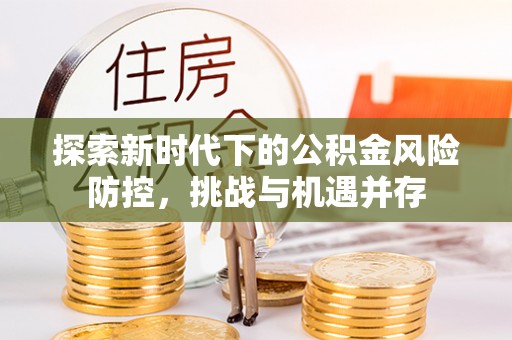 泰安探索新时代下的公积金风险防控，挑战与机遇并存