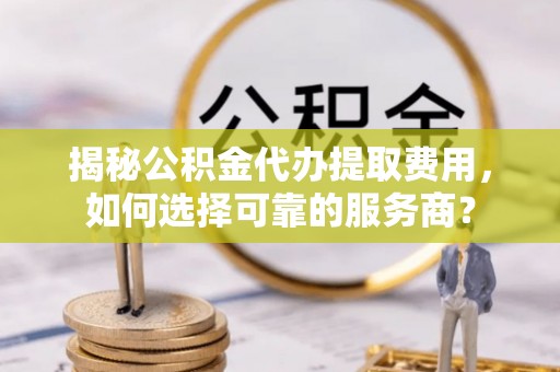 泰安揭秘公积金代办提取费用，如何选择可靠的服务商？