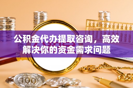 泰安公积金代办提取咨询，高效解决你的资金需求问题
