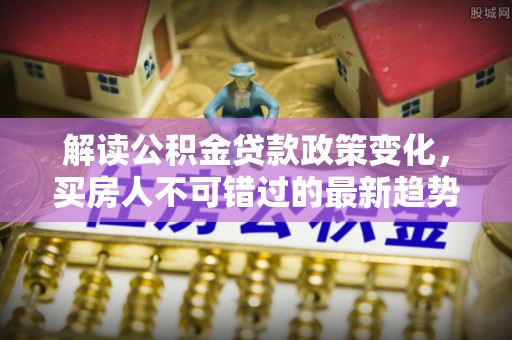 泰安解读公积金贷款政策变化，买房人不可错过的最新趋势