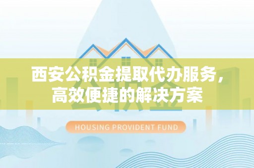 泰安西安公积金提取代办服务，高效便捷的解决方案
