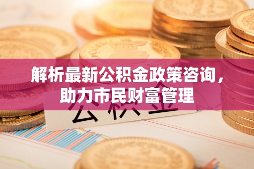 泰安解析最新公积金政策咨询，助力市民财富管理