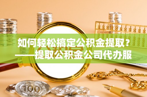 泰安如何轻松搞定公积金提取？——提取公积金公司代办服务全解析
