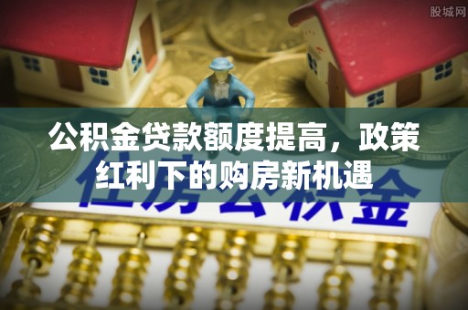泰安公积金贷款额度提高，政策红利下的购房新机遇