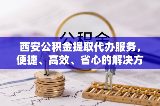 泰安西安公积金提取代办服务，便捷、高效、省心的解决方案