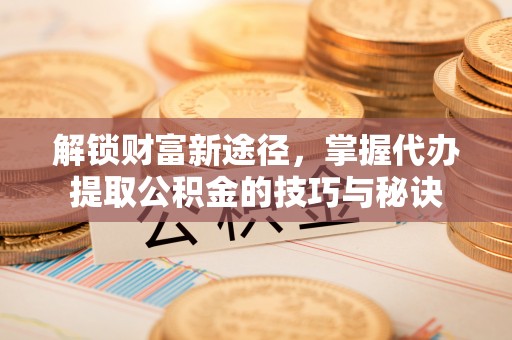 泰安解锁财富新途径，掌握代办提取公积金的技巧与秘诀
