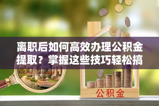 泰安离职后如何高效办理公积金提取？掌握这些技巧轻松搞定