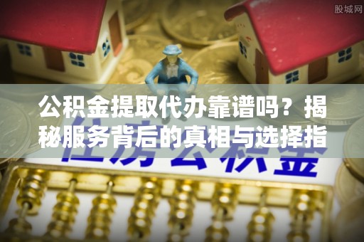 泰安公积金提取代办靠谱吗？揭秘服务背后的真相与选择指南
