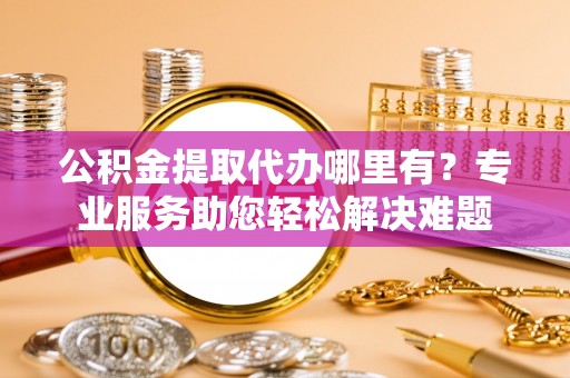 泰安公积金提取代办哪里有？专业服务助您轻松解决难题
