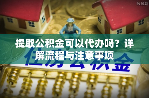 泰安提取公积金可以代办吗？详解流程与注意事项