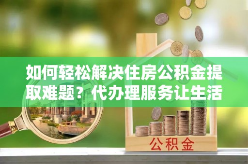 泰安如何轻松解决住房公积金提取难题？代办理服务让生活更简单