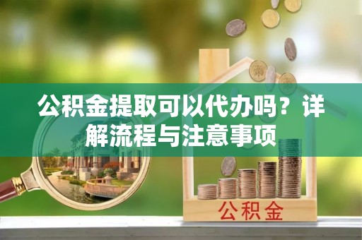 泰安公积金提取可以代办吗？详解流程与注意事项