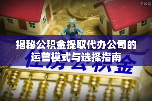 泰安揭秘公积金提取代办公司的运营模式与选择指南
