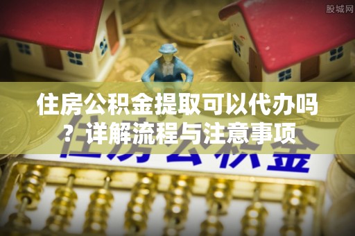 泰安住房公积金提取可以代办吗？详解流程与注意事项