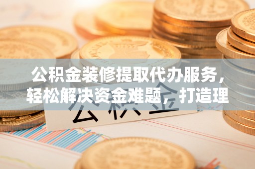 泰安公积金装修提取代办服务，轻松解决资金难题，打造理想家居