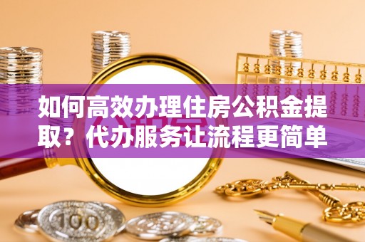 泰安如何高效办理住房公积金提取？代办服务让流程更简单