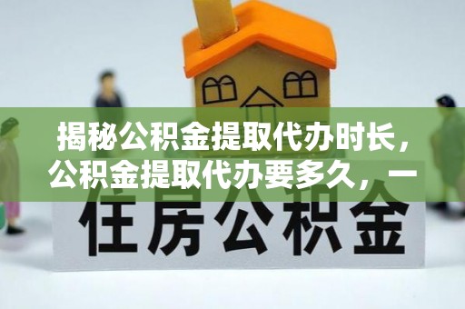 泰安揭秘公积金提取代办时长，公积金提取代办要多久，一文读懂全流程