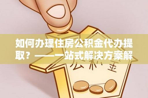 泰安如何办理住房公积金代办提取？——一站式解决方案解析