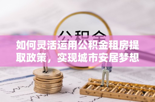 泰安如何灵活运用公积金租房提取政策，实现城市安居梦想