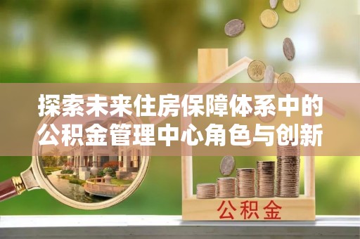 泰安探索未来住房保障体系中的公积金管理中心角色与创新